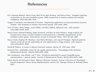References
Erik Johannes Bekkers, Marco Loog, Bart M ter Haar Romeny, and Remco Duits. Template matching
via densities on the roto-translation group. IEEE transactions on pattern analysis and machine
intelligence, 40(2):452–466, 2018.
Gregory S Chirikjian and Alexander B Kyatkin. Engineering applications of noncommutative harmonic
analysis: with emphasis on rotation and motion groups. CRC press, 2000.
Taco S Cohen, Mario Geiger, Jonas Köhler, and Max Welling. Spherical cnns. arXiv preprint
arXiv:1801.10130, 2018.
Remco Duits, Michael Felsberg, Gösta Granlund, and Bart ter Haar Romeny. Image analysis and
reconstruction using a wavelet transform constructed from a reducible representation of the
euclidean motion group. International Journal of Computer Vision, 72(1):79–102, 2007.
Remco Duits, Stephan PL Meesters, Jean-Marie Mirebeau, and Jorg M Portegies. Optimal paths for
variants of the 2d and 3d reeds-shepp car with applications in image analysis. arXiv preprint
arXiv:1612.06137, 2016.
Gerald B Folland. A course in abstract harmonic analysis, volume 29. CRC press, 2016.
Hartmut Führ. Admissible vectors for the regular representation. Proceedings of the American
Mathematical Society, 130(10):2959–2970, 2002.
Alex Grossmann, Jean Morlet, and T Paul. Transforms associated to square integrable group
representations. i. general results. Journal of Mathematical Physics, 26(10):2473–2479, 1985.
Edwin Hewitt and Kenneth A Ross. Abstract Harmonic Analysis: Volume I Structure of Topological
Groups Integration Theory Group Representations, volume 115. Springer Science & Business Media,
2012.
37 / 36
 