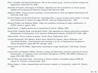 Peter J Kostelec and Daniel N Rockmore. Ffts on the rotation group. Journal of Fourier analysis and
applications, 14(2):145–179, 2008.
Alexander B Kyatkin and Gregory S Chirikjian. Algorithms for fast convolutions on motion groups.
Applied and Computational Harmonic Analysis, 9(2):220–241, 2000.
Stéphane Mallat. Group invariant scattering. Communications on Pure and Applied Mathematics, 65
(10):1331–1398, 2012.
David K Maslen and Daniel N Rockmore. Generalized ﬀts—a survey of some recent results. In Groups
and Computation II, volume 28, pages 183–287. American Mathematical Soc., 1997.
Edouard Oyallon and Stéphane Mallat. Deep roto-translation scattering for object classiﬁcation. In
CVPR, volume 3, page 6, 2015.
Gabriel Peyré. L’algèbre discrète de la transformée de Fourier. Ellipses, 2004.
Daniel Potts, Gabriele Steidl, and Manfred Tasche. Fast algorithms for discrete polynomial transforms.
Mathematics of Computation of the American Mathematical Society, 67(224):1577–1590, 1998.
Walter Rudin. Fourier analysis on groups. Courier Dover Publications, 2017.
Gonzalo Sanguinetti, Erik Bekkers, Remco Duits, Michiel HJ Janssen, Alexey Mashtakov, and
Jean-Marie Mirebeau. Sub-riemannian fast marching in se (2). In Iberoamerican Congress on
Pattern Recognition, pages 366–374. Springer, 2015.
Laurent Sifre and PS Mallat. Rigid-motion scattering for image classiﬁcation. PhD thesis, Citeseer,
2014.
Laurent Sifre and Stéphane Mallat. Rotation, scaling and deformation invariant scattering for texture
discrimination. In Computer Vision and Pattern Recognition (CVPR), 2013 IEEE Conference on,
pages 1233–1240. IEEE, 2013.
Elias M Stein and Guido Weiss. Introduction to Fourier analysis on Euclidean spaces (PMS-32),
volume 32. Princeton university press, 2016.
Mitsuo Sugiura. Unitary representations and harmonic analysis: an introduction, volume 44. Elsevier,
1990.
38 / 36
 