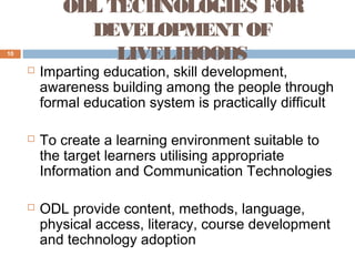 ODL TECHNOLOGIES FOR
DEVELOPMENT OF
LIVELIHOODS

10







Imparting education, skill development,
awareness building among the people through
formal education system is practically difficult
To create a learning environment suitable to
the target learners utilising appropriate
Information and Communication Technologies
ODL provide content, methods, language,
physical access, literacy, course development
and technology adoption

 