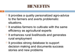 BENEFITS
13









It provides a quality personalized agro-advice
to the farmers and averts problematic
situations.
It enables farmers to cultivate with the same
efficiency as agricultural experts
It enhances rural livelihoods and generates
rural employment
It provides strong database to support
decision making and documents success
stories and new problems

 