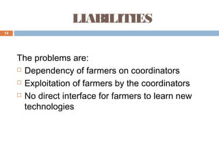 LIABILITIES
14

The problems are:
 Dependency of farmers on coordinators
 Exploitation of farmers by the coordinators
 No direct interface for farmers to learn new
technologies

 
