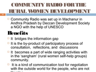 17

COMMUNITY RADIO FOR THE
RURAL W
OMEN DEVELOPMENT


Community Radio was set up in Machanur in
Andhra Pradesh by Deccan Development Society
a NGO with the help of UNESCO

Benefits







It bridges the information gap
It is the by-product of participatory process of
consultation, reflections, and discussions
It becomes a part of wide ranging activities with
in the ‘sangham’ (rural women self-help groups)
community.
It is a kind of communication tool for negotiation
with the outside world for the people, who are not

 