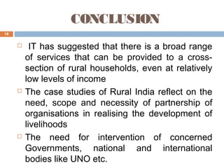 CONCLUSION
18







IT has suggested that there is a broad range
of services that can be provided to a crosssection of rural households, even at relatively
low levels of income
The case studies of Rural India reflect on the
need, scope and necessity of partnership of
organisations in realising the development of
livelihoods
The need for intervention of concerned
Governments, national and international
bodies like UNO etc.

 
