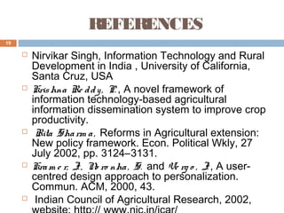 REFERENCES
19











Nirvikar Singh, Information Technology and Rural
Development in India , University of California,
Santa Cruz, USA
Kris hna Re d d y , P. , A novel framework of
information technology-based agricultural
information dissemination system to improve crop
productivity.
Rita Sha rm a , Reforms in Agricultural extension:
New policy framework. Econ. Political Wkly, 27
July 2002, pp. 3124–3131.
Kra m e r, J. , N ro nha , S. and Ve rg o , J. , A usero
centred design approach to personalization.
Commun. ACM, 2000, 43.
Indian Council of Agricultural Research, 2002,

 