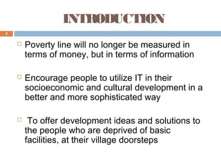 INTRODUCTION
3







Poverty line will no longer be measured in
terms of money, but in terms of information
Encourage people to utilize IT in their
socioeconomic and cultural development in a
better and more sophisticated way
To offer development ideas and solutions to
the people who are deprived of basic
facilities, at their village doorsteps

 