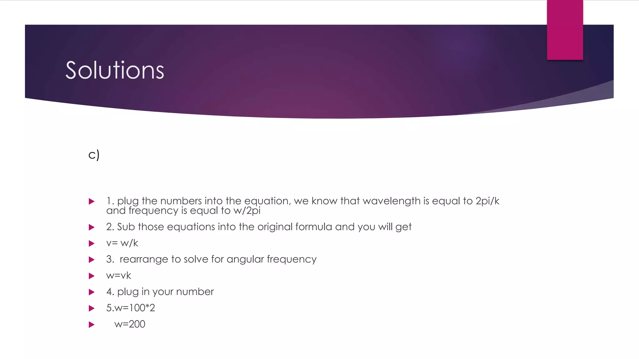 Solutions
 1. plug the numbers into the equation, we know that wavelength is equal to 2pi/k
and frequency is equal to w/2pi
 2. Sub those equations into the original formula and you will get
 v= w/k
 3. rearrange to solve for angular frequency
 w=vk
 4. plug in your number
 5.w=100*2
 w=200
c)
 