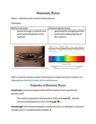 Harmonic Waves
Wave – defined as the motion ofdisturbance
Examples:
Mechanical wave Electromagneticwave:
- travels through a medium and
wave speed depends on the
medium
- generated by charged particles
and travels independently of
the medium
https://www.flickr.com/photos/physicsclassroom/galleries/72157625109648267/ http://www.pion.cz/en/article/electromagnetic-spectrum
When a source creates a wave that travels in simple harmonicmotion,it is
referred as a harmonic wave or sinusoidal wave.
Properties of Harmonic Waves
Amplitude: maximum displacement ofthe medium from equilibrium
position (±A)
The maximum positivedisplacement (+A)is the crest , and the
minimum displacement (-A)is the trough .
Wavelength: the distance between successive crests or between successive
troughs and it is symbolized bylambda,λ.
 
