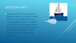 QUESTION PART 1
Suppose that you and your
friends were on a boat in the
ocean. You were having a
conversation when a whal...