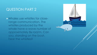 QUESTION PART 2
Whales use whistles for close-
range communication. The
whistles produced by the
whale have a wave number...