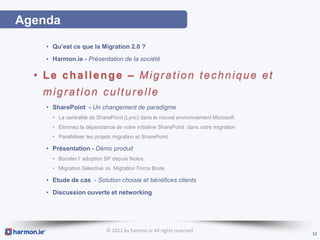 Agenda
    • Qu’est ce que la Migration 2.0 ?
    • Harmon.ie - Présentation de la société

  • Le challenge – Migration technique et
   migration culturelle
    • SharePoint - Un changement de paradigme
      • La centralité de SharePoint (Lync) dans le nouvel environnement Microsoft
      • Eliminez la dépendance de votre initiative SharePoint dans votre migration
      • Paralléliser les projets migration et SharePoint

    • Présentation - Démo produit
      • Booster l’ adoption SP depuis Notes
      • Migration Sélective vs. Migration Force Brute

    • Etude de cas - Solution choisie et bénéfices clients
    • Discussion ouverte et networking




                             © 2012 by harmon.ie All rights reserved
                                                                                     12
 