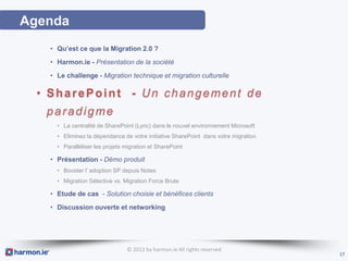 Agenda
   • Qu’est ce que la Migration 2.0 ?
   • Harmon.ie - Présentation de la société
   • Le challenge - Migration technique et migration culturelle

  • SharePoint - Un changement de
   paradigme
     • La centralité de SharePoint (Lync) dans le nouvel environnement Microsoft
     • Eliminez la dépendance de votre initiative SharePoint dans votre migration
     • Paralléliser les projets migration et SharePoint

   • Présentation - Démo produit
     • Booster l’ adoption SP depuis Notes
     • Migration Sélective vs. Migration Force Brute

   • Etude de cas - Solution choisie et bénéfices clients
   • Discussion ouverte et networking




                                © 2012 by harmon.ie All rights reserved
                                                                                    17
 