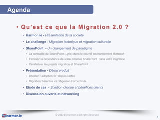 Agenda

  • Qu’est ce que la Migration 2.0 ?
    • Harmon.ie - Présentation de la société
    • Le challenge - Migration technique et migration culturelle
    • SharePoint - Un changement de paradigme
      • La centralité de SharePoint (Lync) dans le nouvel environnement Microsoft
      • Eliminez la dépendance de votre initiative SharePoint dans votre migration
      • Paralléliser les projets migration et SharePoint

    • Présentation - Démo produit
      • Booster l’ adoption SP depuis Notes
      • Migration Sélective vs. Migration Force Brute

    • Etude de cas - Solution choisie et bénéfices clients
    • Discussion ouverte et networking




                             © 2012 by harmon.ie All rights reserved
                                                                                     2
 