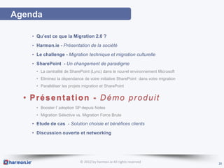 Agenda

    • Qu’est ce que la Migration 2.0 ?
    • Harmon.ie - Présentation de la société
    • Le challenge - Migration technique et migration culturelle
    • SharePoint - Un changement de paradigme
      • La centralité de SharePoint (Lync) dans le nouvel environnement Microsoft
      • Eliminez la dépendance de votre initiative SharePoint dans votre migration
      • Paralléliser les projets migration et SharePoint


  • Présentation - Démo produit
      • Booster l’ adoption SP depuis Notes
      • Migration Sélective vs. Migration Force Brute

    • Etude de cas - Solution choisie et bénéfices clients
    • Discussion ouverte et networking




                              © 2012 by harmon.ie All rights reserved                20
 