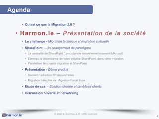Agenda

   • Qu’est ce que la Migration 2.0 ?

  • Harmon.ie – Présentation de la société
   • Le challenge - Migration technique et migration culturelle
   • SharePoint - Un changement de paradigme
     • La centralité de SharePoint (Lync) dans le nouvel environnement Microsoft
     • Eliminez la dépendance de votre initiative SharePoint dans votre migration
     • Paralléliser les projets migration et SharePoint

   • Présentation - Démo produit
     • Booster l’ adoption SP depuis Notes
     • Migration Sélective vs. Migration Force Brute

   • Etude de cas - Solution choisie et bénéfices clients
   • Discussion ouverte et networking




                            © 2012 by harmon.ie All rights reserved
                                                                                    4
 