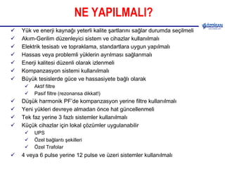 NE YAPILMALI? Yük ve enerji kaynağı yeterli kalite şartlarını sağlar durumda seçilmeli Akım-Gerilim düzenleyici sistem ve cihazlar kullanılmalı Elektrik tesisatı ve topraklama, standartlara uygun yapılmalı Hassas veya problemli yüklerin ayrılması sağlanmalı Enerji kalitesi düzenli olarak izlenmeli Kompanzasyon sistemi kullanılmalı Büyük tesislerde güce ve hassasiyete bağlı olarak  Aktif filtre Pasif filtre (rezonansa dikkat!) Düşük harmonik PF’de kompanzasyon yerine filtre kullanılmalı Yeni yükleri devreye almadan önce hat güncellenmeli Tek faz yerine 3 fazlı sistemler kullanılmalı Küçük cihazlar için lokal çözümler uygulanabilir UPS Özel bağlantı şekilleri Özel Trafolar 4 veya 6 pulse yerine 12 pulse ve üzeri sistemler kullanılmalı 