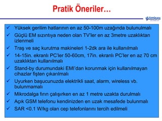 Pratik Öneriler… Yüksek gerilim hatlarının en az 50-100m uzağında bulunulmalı Güçlü EM sızıntıya neden olan TV’ler en az 3metre uzaklıktan izlenmeli Traş ve saç kurutma makineleri 1-2dk ara ile kullanılmalı 14-15in. ekranlı PC’ler 50-60cm, 17in. ekranlı PC’ler en az 70 cm uzaklıktan kullanılmalı Stand-by durumundaki EMI’dan korunmak için kullanılmayan cihazlar fişten çıkarılmalı  Uyurken başucunuzda elektrikli saat, alarm, wireless vb. bulunmamalı Mikrodalga fırın çalışırken en az 1 metre uzakta durulmalı Açık GSM telefonu kendinizden en uzak mesafede bulunmalı SAR <0.1 W/kg olan cep telefonlarını tercih edilmeli 