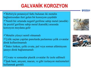 GALVANİK KOROZYON Birbiriyle potansiyel farkı bulunan iki metalin bağlantısından ileri gelen bir korozyon çeşididir Nemli bir ortamda negatif gerilime sahip metal (anodik) ile pozitif gerilime sahip metal (katodik) arasında korozyon meydana gelir Metalin yüzeyi nemli olmamalı Çelik saçtan yapılan panolarda paslanmaz çelik cıvatalar direk kullanılmamalı Bakır iletken, çelik cıvata, pul veya somun alüminyum şaseye direk bağlanmamalı Cıvata ve somunlar plastik cıvatalar ile izole edilmeli İpek bant, amyant, macun, vs gibi izolasyon malzemeleri kullanmak gerekli   