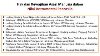 Hak dan Kewajiban Asasi Manusia dalam
Nilai Instrumental Pancasila
❖ Undang-Undang Dasar Negara Republik Indonesia Tahun 1945 Pasal 28 A – 28 J.
❖ Ketetapan MPR Nomor XVII/MPR/1998 tentang Hak Asasi Manusia.
❖ Undang-Undang Republik Indonesia Nomor 39 Tahun 1999 tentang Hak Asasi Manusia.
❖ Undang-Undang Republik Indonesia Nomor 26 Tahun 2000 tentang Pengadilan Hak Asasi
Manusia.
❖ Ketentuan dalam Peraturan Pemerintah Pengganti Undang-undang (Perppu) Nomor 1
Tahun 1999 tentang Pengadilan Hak Asasi Manusia.
❖ Peraturan Pemerintah Nomor 2 Tahun 2002 tentang Tata Cara Perlindungan terhadap
Korban dan Saksi dalam Pelanggaran Hak Asasi Manusia yang Berat.
❖ Peraturan Pemerintah Nomor 3 tahun 2002 tentang Kompensasi, Restitusi, Rehabilitasi
terhadap Korban Pelanggaran Hak Asasi Manusia Berat.
❖ Keputusan Presiden Nomor 50 Tahun 1993 tentang Komisi Nasional Hak Asasi Manusia.
 