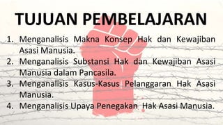 TUJUAN PEMBELAJARAN
1. Menganalisis Makna Konsep Hak dan Kewajiban
Asasi Manusia.
2. Menganalisis Substansi Hak dan Kewajiban Asasi
Manusia dalam Pancasila.
3. Menganalisis Kasus-Kasus Pelanggaran Hak Asasi
Manusia.
4. Menganalisis Upaya Penegakan Hak Asasi Manusia.
 