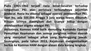 Pada 1965-1966 terjadi razia besar-besaran terhadap
simpatisan PKI atas peristiwa terbunuhnya sejumlah
jenderal. Razia itu dikenal sebagai operasi pembersihan PKI.
Saat itu, ada 500.000 hingga 3 juta warga tewas dibunuh.
Ribuan lainnya diasingkan dan sisanya hidup dengan
mendapatkan stigma sebagai PKI.
Akibatnya, Komnas HAM balik menuding Komando Operasi
Pemulihan Keamanan dan semua panglima militer daerah
yang menjabat sebagai pihak yang bertanggung jawab.
Sayangnya, pada tahun 2013, Kejaksaan mengembalikan
berkas ke Komnas HAM dengan alasan data kurang lengkap.
 