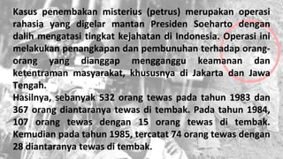 Kasus penembakan misterius (petrus) merupakan operasi
rahasia yang digelar mantan Presiden Soeharto dengan
dalih mengatasi tingkat kejahatan di Indonesia. Operasi ini
melakukan penangkapan dan pembunuhan terhadap orang-
orang yang dianggap mengganggu keamanan dan
ketentraman masyarakat, khususnya di Jakarta dan Jawa
Tengah.
Hasilnya, sebanyak 532 orang tewas pada tahun 1983 dan
367 orang diantaranya tewas di tembak. Pada tahun 1984,
107 orang tewas dengan 15 orang tewas di tembak.
Kemudian pada tahun 1985, tercatat 74 orang tewas dengan
28 diantaranya tewas di tembak.
 