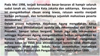 Pada Mei 1998, terjadi kerusuhan besar-besaran di hampir seluruh
sudut tanah air, terutama Kota Jakarta dan sekitarnya. Kerusuhan
ini mengakibatkan ribuan orang tewas, ratusan wanita menjadi
korban perkosaan, dan tertembaknya sejumlah mahasiswa peserta
demonstrasi.
Dalam proses hukumnya, Kejaksaan Agung mengatakan, kasus
tersebut bisa ditindaklanjuti apabila ada rekomendasi dari DPR ke
Presiden. Sampai tahun berganti, belum juga ada rekomendasi
sehingga Kejaksaan Agung mengembalikan berkas penyelidikan ke
Komnas HAM. Namun, Kejaksaan Agung kembali mengatakan
bahwa kasus ini tidak bisa ditindaklanjuti karena tidak ditemukan
pelanggaran HAM berat. Sebab, kasus penembakan mahasiswa
Trisakti sudah diputus oleh Pengadilan Militer pada tahun 1999.
 