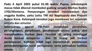 Pada 4 April 2003 pukul 01.00 waktu Papua, sekelompok
massa tidak dikenal membobol gudang senjata Markas Kodim
1702/Wamena. Penyerangan tersebut menewaskan dua
anggota Kodim, yaitu Lettu TNI AD Napitupulu dan Prajurit
Ruben Kana. Kelompok tersebut juga membawa lari sejumlah
senjata dan amunisi.
Selanjutnya, aparat TNI-Polri melakukan penyisiran,
penangkapan, penyiksaan, perampasan secara paksa, dan
menyebabkan korban jiwa. Tercatat 42 orang meninggal
dunia karena kelaparan dan 15 orang jadi korban
perampasan. Komnas HAM juga menemukan pemaksaan
penandatanganan surat pernyataan, serta perusakan fasilitas
umum.
 