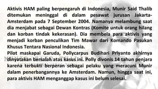 Aktivis HAM paling berpengaruh di Indonesia, Munir Said Thalib
ditemukan meninggal di dalam pesawat jurusan Jakarta-
Amsterdam pada 7 September 2004. Namanya melambung saat
dia menjabat sebagai Dewan Kontras (Komite untuk orang hilang
dan korban tindak kekerasan). Dia membela para aktivis yang
menjadi korban penculikan Tim Mawar dari Komando Pasukan
Khusus Tentara Nasional Indonesia.
Pilot maskapai Garuda, Pollycarpus Budihari Priyanto akhirnya
dinyatakan bersalah atas kasus ini. Polly divonis 14 tahun penjara
karena terbukti berperan sebagai pelaku yang meracuni Munir
dalam penerbangannya ke Amsterdam. Namun, hingga saat ini,
para aktivis HAM menganggap kasus ini belum selesai.
 
