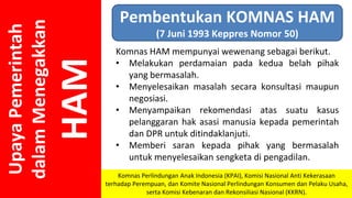 Upaya
Pemerintah
dalam
Menegakkan
HAM
Pembentukan KOMNAS HAM
(7 Juni 1993 Keppres Nomor 50)
Komnas HAM mempunyai wewenang sebagai berikut.
• Melakukan perdamaian pada kedua belah pihak
yang bermasalah.
• Menyelesaikan masalah secara konsultasi maupun
negosiasi.
• Menyampaikan rekomendasi atas suatu kasus
pelanggaran hak asasi manusia kepada pemerintah
dan DPR untuk ditindaklanjuti.
• Memberi saran kepada pihak yang bermasalah
untuk menyelesaikan sengketa di pengadilan.
Komnas Perlindungan Anak Indonesia (KPAI), Komisi Nasional Anti Kekerasaan
terhadap Perempuan, dan Komite Nasional Perlindungan Konsumen dan Pelaku Usaha,
serta Komisi Kebenaran dan Rekonsiliasi Nasional (KKRN).
 