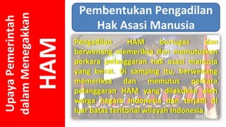 Upaya
Pemerintah
dalam
Menegakkan
HAM
Pembentukan Pengadilan
Hak Asasi Manusia
Pengadilan HAM bertugas dan
berwenang memeriksa dan memutuskan
perkara pelanggaran hak asasi manusia
yang berat. Di samping itu, berwenang
memeriksa dan memutus perkara
pelanggaran HAM yang dilakukan oleh
warga negara Indonesia dan terjadi di
luar batas teritorial wilayah Indonesia.
 