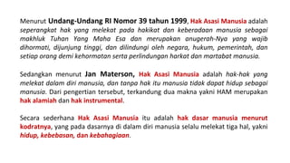 Menurut Undang-Undang RI Nomor 39 tahun 1999, Hak Asasi Manusia adalah
seperangkat hak yang melekat pada hakikat dan keberadaan manusia sebagai
makhluk Tuhan Yang Maha Esa dan merupakan anugerah-Nya yang wajib
dihormati, dijunjung tinggi, dan dilindungi oleh negara, hukum, pemerintah, dan
setiap orang demi kehormatan serta perlindungan harkat dan martabat manusia.
Sedangkan menurut Jan Materson, Hak Asasi Manusia adalah hak-hak yang
melekat dalam diri manusia, dan tanpa hak itu manusia tidak dapat hidup sebagai
manusia. Dari pengertian tersebut, terkandung dua makna yakni HAM merupakan
hak alamiah dan hak instrumental.
Secara sederhana Hak Asasi Manusia itu adalah hak dasar manusia menurut
kodratnya, yang pada dasarnya di dalam diri manusia selalu melekat tiga hal, yakni
hidup, kebebasan, dan kebahagiaan.
 