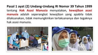 Pasal 1 ayat (2) Undang-Undang RI Nomor 39 Tahun 1999
tentang Hak Asasi Manusia menyatakan, kewajiban asasi
manusia adalah seperangkat kewajiban yang apabila tidak
dilaksanakan, tidak memungkinkan terlaksananya dan tegaknya
hak asasi manusia.
 
