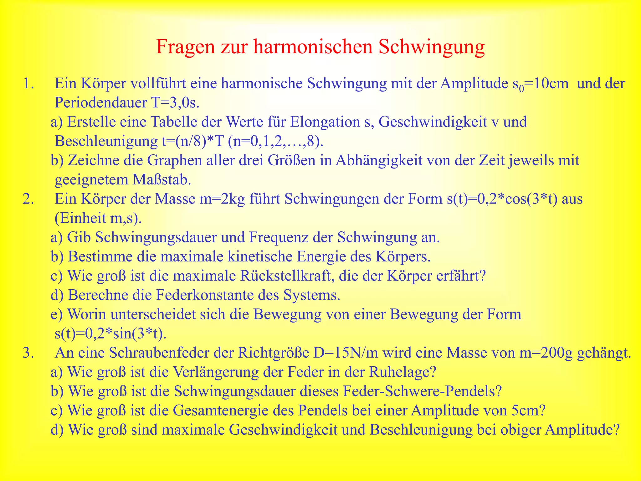 Fragen zur harmonischen Schwingung
1. Ein Körper vollführt eine harmonische Schwingung mit der Amplitude s0=10cm und der
Periodendauer T=3,0s.
a) Erstelle eine Tabelle der Werte für Elongation s, Geschwindigkeit v und
Beschleunigung t=(n/8)*T (n=0,1,2,…,8).
b) Zeichne die Graphen aller drei Größen in Abhängigkeit von der Zeit jeweils mit
geeignetem Maßstab.
2. Ein Körper der Masse m=2kg führt Schwingungen der Form s(t)=0,2*cos(3*t) aus
(Einheit m,s).
a) Gib Schwingungsdauer und Frequenz der Schwingung an.
b) Bestimme die maximale kinetische Energie des Körpers.
c) Wie groß ist die maximale Rückstellkraft, die der Körper erfährt?
d) Berechne die Federkonstante des Systems.
e) Worin unterscheidet sich die Bewegung von einer Bewegung der Form
s(t)=0,2*sin(3*t).
3. An eine Schraubenfeder der Richtgröße D=15N/m wird eine Masse von m=200g gehängt.
a) Wie groß ist die Verlängerung der Feder in der Ruhelage?
b) Wie groß ist die Schwingungsdauer dieses Feder-Schwere-Pendels?
c) Wie groß ist die Gesamtenergie des Pendels bei einer Amplitude von 5cm?
d) Wie groß sind maximale Geschwindigkeit und Beschleunigung bei obiger Amplitude?
 