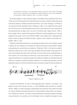 EM PAUTA     -   v. 18   -   n. 31   -   julho a dezembro de 2007
                                             90




        são atreladas à melodia em uma disposição estreita ou larga com ritmo similar. O resultado
        final é o de uma única linha, uma espécie de melodia recheada em vez de uma independên-
        cia das partes. (Gordon Delamont, 1967, p. 43, grifos no original)

  Na mesma página, o autor adiciona alguns comentários bem ilustrativos tais como:
“Este tipo de harmonização não é desconhecido da música sinfônica, particularmente
quando se deseja um efeito puramente harmônico; seu maior emprego, no entanto, é
no campo do arranjo jazzístico e afins” (Delamont, 1967, p. 43). Delamont é bem explí-
cito ao afirmar que a harmonização secional não é auto-suficiente e que necessita de
acompanhamento de algum tipo, tal como é fornecido pela “seção rítmica”. Aliás, o
termo seção rítmica, usado entre aspas por Delamont, já está registrado em manuais
brasileiros de arranjo, como no de Antonio Adolfo, que a define como “expressão atri-
buída à parte do grupo formada por piano, guitarra, baixo, bateria, percussão, etc.”
(Adolfo, 1997, p. 153).
  Delamont acrescenta ainda que “A concepção da seção como uma unidade, conduz
à prática do que poderia ser chamado de antifonia secional na qual existem seções
contrastantes em vez de linhas contrastantes” (Delamont, 1967, p. 43, grifo no original).
Delamont adverte que o aluno que haja estudado harmonia pelos tradicionais cami-
nhos da condução de vozes não encontrará uma nova técnica de encadeamentos, e
nem mesmo uma nova teoria da Harmonia, mas tão-somente um uso diferente do
material tradicional. O conteúdo exposto por Delamont detalha os procedimentos de
dueto, trio, quarteto e quinteto secionais, valendo-se, na maioria dos exemplos, da cifra
graduada usada na harmonia tradicional para conceituar a base harmônica (Figura 4).




                                    Figura 4 Delamont, p.85.


  A atitude de Delamont, ao usar a cifra graduada para “analisar” os acordes, uma
prática oriunda dos manuais de jazz, e a cifra alfabética para escrever os arranjos
(Strunk, 1988), é a mesma utilizada no Brasil pelos que escrevem livros sobre harmonia
ou arranjo voltados exclusivamente para a música popular. Dessa forma, se dissemi-
nou o hábito de “analisar” um trecho musical colocando-se apenas os graus da escala
a que pertencem os acordes, sem se interrogar muito a respeito do papel por eles
 