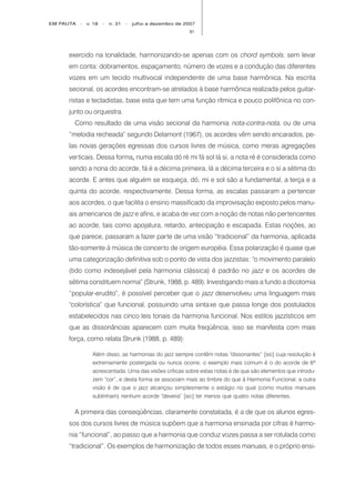 EM PAUTA   -   v. 18   -   n. 31   -   julho a dezembro de 2007
                                                            91




     exercido na tonalidade, harmonizando-se apenas com os chord symbols, sem levar
     em conta: dobramentos, espaçamento, número de vozes e a condução das diferentes
     vozes em um tecido multivocal independente de uma base harmônica. Na escrita
     secional, os acordes encontram-se atrelados à base harmônica realizada pelos guitar-
     ristas e tecladistas, base esta que tem uma função rítmica e pouco polifônica no con-
     junto ou orquestra.
       Como resultado de uma visão secional da harmonia nota-contra-nota, ou de uma
     “melodia recheada” segundo Delamont (1967), os acordes vêm sendo encarados, pe-
     las novas gerações egressas dos cursos livres de música, como meras agregações
     verticais. Dessa forma, numa escala dó ré mi fá sol lá si, a nota ré é considerada como
                           ,
     sendo a nona do acorde, fá é a décima primeira, lá a décima terceira e o si a sétima do
     acorde. E antes que alguém se esqueça, dó, mi e sol são a fundamental, a terça e a
     quinta do acorde, respectivamente. Dessa forma, as escalas passaram a pertencer
     aos acordes, o que facilita o ensino massificado da improvisação exposto pelos manu-
     ais americanos de jazz e afins, e acaba de vez com a noção de notas não pertencentes
     ao acorde, tais como apojatura, retardo, antecipação e escapada. Estas noções, ao
     que parece, passaram a fazer parte de uma visão “tradicional” da harmonia, aplicada
     tão-somente à música de concerto de origem européia. Essa polarização é quase que
     uma categorização definitiva sob o ponto de vista dos jazzistas: “o movimento paralelo
     (tido como indesejável pela harmonia clássica) é padrão no jazz e os acordes de
     sétima constituem norma” (Strunk, 1988, p. 489). Investigando mais a fundo a dicotomia
     “popular-erudito”, é possível perceber que o jazz desenvolveu uma linguagem mais
     “colorística” que funcional, possuindo uma sinta xe que passa longe dos postulados
     estabelecidos nas cinco leis tonais da harmonia funcional. Nos estilos jazzísticos em
     que as dissonâncias aparecem com muita freqüência, isso se manifesta com mais
     força, como relata Strunk (1988, p. 489):

                 Além disso, as harmonias do jazz sempre contêm notas “dissonantes” [sic] cuja resolução é
                 extremamente postergada ou nunca ocorre; o exemplo mais comum é o do acorde de 6ª
                 acrescentada. Uma das visões críticas sobre estas notas é de que são elementos que introdu-
                 zem “cor”, e desta forma se associam mais ao timbre do que à Harmonia Funcional; a outra
                 visão é de que o jazz alcançou simplesmente o estágio no qual (como muitos manuais
                 sublinham) nenhum acorde “deveria” [sic] ter menos que quatro notas diferentes.

       A primeira das conseqüências, claramente constatada, é a de que os alunos egres-
     sos dos cursos livres de música supõem que a harmonia ensinada por cifras é harmo-
     nia “funcional”, ao passo que a harmonia que conduz vozes passa a ser rotulada como
     “tradicional”. Os exemplos de harmonização de todos esses manuais, e o próprio ensi-
 