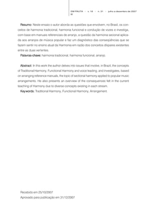 EM PAUTA   -   v. 18   -   n. 31   -   julho a dezembro de 2007
                                           82




  Resumo Neste ensaio o autor aborda as questões que envolvem, no Brasil, os con-
  Resumo:
ceitos de harmonia tradicional, harmonia funcional e condução de vozes e investiga,
com base em manuais referenciais de arranjo, a questão da harmonia secional aplica-
da aos arranjos de música popular e faz um diagnóstico das conseqüências que se
fazem sentir no ensino atual da Harmonia em razão dos conceitos díspares existentes
entre as duas vertentes.
  Palavras-chave: harmonia tradicional, harmonia funcional, arranjo.


  Abstract In this work the author delves into issues that involve, in Brazil, the concepts
  Abstract:
of Traditional Harmony, Functional Harmony and voice leading, and investigates, based
on arranging reference manuals, the topic of sectional harmony applied to popular music
arrangements. He also presents an overview of the consequences felt in the current
teaching of Harmony due to diverse concepts existing in each stream.
  Key words: Traditional Harmony, Functional Harmony, Arrangement.




  Recebido em 25/10/2007
  Aprovado para publicação em 31/12/2007
 