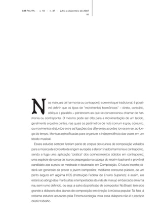 EM PAUTA   -   v. 18   -    n. 31   -   julho a dezembro de 2007
                                                             83




     N
                           os manuais de harmonia ou contraponto com enfoque tradicional, é possí-
                           vel definir que os tipos de “movimentos harmônicos” – direto, contrário,
                           oblíquo e paralelo – pertencem ao que se convencionou chamar de har-
     monia ou contraponto. O mesmo pode ser dito para a movimentação de um tecido,
     geralmente a quatro partes, nas quais os parâmetros de nota comum e grau conjunto,
     ou movimentos disjuntos entre as ligações dos diferentes acordes tornaram-se, ao lon-
     go do tempo, técnicas estratificadas para organizar a independência das vozes em um
     tecido musical.
       Esses estudos sempre fizeram parte do corpus dos cursos de composição voltados
     para a música de concerto de origem européia e denominados harmonia e contraponto,
     sendo a fuga uma aplicação “prática” dos conhecimentos obtidos em contraponto;
     uma espécie de coroa de louros pespegada na cabeça do recém-bacharel e provável
     candidato aos cursos de mestrado e doutorado em Composição. O futuro incerto po-
     derá ser generoso ao prover o jovem compositor, mediante concurso público, de um
     porto seguro em alguma IFES (Instituição Federal de Ensino Superior); e assim, ele
     estará ao abrigo das marés altas e tempestades da vida de marujo embarcado em uma
     nau sem rumo definido, ou seja: a salvo da profissão de compositor. No Brasil, tem sido
     grande a diáspora dos alunos de composição em direção à música popular. Tal fato já
     reclama estudos acurados pela Etnomusicologia, mas essa diáspora não é o escopo
     deste trabalho.
 