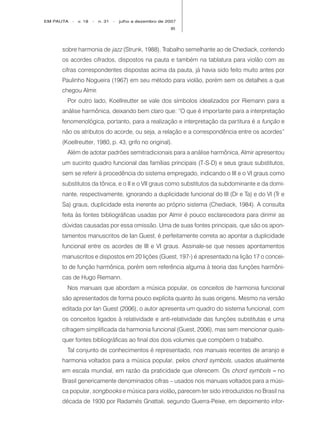 EM PAUTA   -   v. 18   -   n. 31   -   julho a dezembro de 2007
                                                            85




     sobre harmonia de jazz (Strunk, 1988). Trabalho semelhante ao de Chediack, contendo
     os acordes cifrados, dispostos na pauta e também na tablatura para violão com as
     cifras correspondentes dispostas acima da pauta, já havia sido feito muito antes por
     Paulinho Nogueira (1967) em seu método para violão, porém sem os detalhes a que
     chegou Almir.
       Por outro lado, Koellreutter se vale dos símbolos idealizados por Riemann para a
     análise harmônica, deixando bem claro que: “O que é impor tante para a interpretação
     fenomenológica, portanto, para a realização e interpretação da partitura é a função e
     não os atributos do acorde, ou seja, a relação e a correspondência entre os acordes”
     (Koellreutter, 1980, p. 43, grifo no original).
       Além de adotar padrões semitradicionais para a análise harmônica, Almir apresentou
     um sucinto quadro funcional das famílias principais (T-S-D) e seus graus substitutos,
     sem se referir à procedência do sistema empregado, indicando o III e o VI graus como
     substitutos da tônica, e o II e o VII graus como substitutos da subdominante e da domi-
     nante, respectivamente, ignorando a duplicidade funcional do III (Dr e Ta) e do VI (Tr e
     Sa) graus, duplicidade esta inerente ao próprio sistema (Chediack, 1984). A consulta
     feita às fontes bibliográficas usadas por Almir é pouco esclarecedora para dirimir as
     dúvidas causadas por essa omissão. Uma de suas fontes principais, que são os apon-
     tamentos manuscritos de Ian Guest, é perfeitamente correta ao apontar a duplicidade
     funcional entre os acordes de III e VI graus. Assinale-se que nesses apontamentos
     manuscritos e dispostos em 20 lições (Guest, 197-) é apresentado na lição 17 o concei-
     to de função harmônica, porém sem referência alguma à teoria das funções harmôni-
     cas de Hugo Riemann.
       Nos manuais que abordam a música popular, os conceitos de harmonia funcional
     são apresentados de forma pouco explícita quanto às suas origens. Mesmo na versão
     editada por Ian Guest (2006), o autor apresenta um quadro do sistema funcional, com
     os conceitos ligados à relatividade e anti-relatividade das funções substitutas e uma
     cifragem simplificada da harmonia funcional (Guest, 2006), mas sem mencionar quais-
     quer fontes bibliográficas ao final dos dois volumes que compõem o trabalho.
       Tal conjunto de conhecimentos é representado, nos manuais recentes de arranjo e
     harmonia voltados para a música popular, pelos chord symbols, usados atualmente
     em escala mundial, em razão da praticidade que oferecem. Os chord symbols – no
     Brasil genericamente denominados cifras – usados nos manuais voltados para a músi-
     ca popular, songbooks e música para violão, parecem ter sido introduzidos no Brasil na
                                               ,
     década de 1930 por Radamés Gnattali, segundo Guerra-Peixe, em depoimento infor-
 