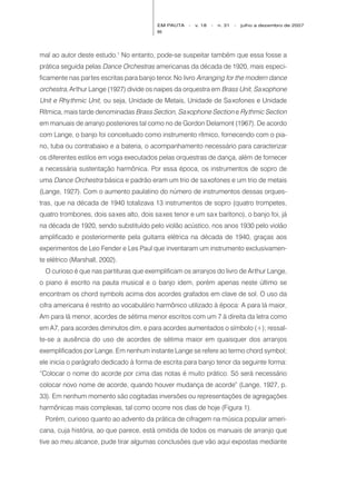 EM PAUTA   -   v. 18   -   n. 31   -   julho a dezembro de 2007
                                          86




mal ao autor deste estudo.1 No entanto, pode-se suspeitar também que essa fosse a
prática seguida pelas Dance Orchestras americanas da década de 1920, mais especi-
ficamente nas partes escritas para banjo tenor. No livro Arranging for the modern dance
orchestra, Arthur Lange (1927) divide os naipes da orquestra em Brass Unit, Sa xophone
Unit e Rhythmic Unit, ou seja, Unidade de Metais, Unidade de Sa xofones e Unidade
Rítmica, mais tarde denominadas Brass Section, Sa xophone Section e Rythmic Section
em manuais de arranjo posteriores tal como no de Gordon Delamont (1967). De acordo
com Lange, o banjo foi conceituado como instrumento rítmico, fornecendo com o pia-
no, tuba ou contrabaixo e a bateria, o acompanhamento necessário para caracterizar
os diferentes estilos em voga executados pelas orquestras de dança, além de fornecer
a necessária sustentação harmônica. Por essa época, os instrumentos de sopro de
uma Dance Orchestra básica e padrão eram um trio de sa xofones e um trio de metais
(Lange, 1927). Com o aumento paulatino do número de instrumentos dessas orques-
tras, que na década de 1940 totalizava 13 instrumentos de sopro (quatro trompetes,
quatro trombones, dois saxes alto, dois sa xes tenor e um sa x barítono), o banjo foi, já
na década de 1920, sendo substituído pelo violão acústico, nos anos 1930 pelo violão
amplificado e posteriormente pela guitarra elétrica na década de 1940, graças aos
experimentos de Leo Fender e Les Paul que inventaram um instrumento exclusivamen-
te elétrico (Marshall, 2002).
  O curioso é que nas partituras que exemplificam os arranjos do livro de Arthur Lange,
o piano é escrito na pauta musical e o banjo idem, porém apenas neste último se
encontram os chord symbols acima dos acordes grafados em clave de sol. O uso da
cifra americana é restrito ao vocabulário harmônico utilizado à época: A para lá maior,
Am para lá menor, acordes de sétima menor escritos com um 7 à direita da letra como
em A7, para acordes diminutos dim, e para acordes aumentados o símbolo (+); ressal-
te-se a ausência do uso de acordes de sétima maior em quaisquer dos arranjos
exemplificados por Lange. Em nenhum instante Lange se refere ao termo chord symbol;
ele inicia o parágrafo dedicado à forma de escrita para banjo tenor da seguinte forma:
“Colocar o nome do acorde por cima das notas é muito prático. Só será necessário
colocar novo nome de acorde, quando houver mudança de acorde” (Lange, 1927, p.
33). Em nenhum momento são cogitadas inversões ou representações de agregações
harmônicas mais complexas, tal como ocorre nos dias de hoje (Figura 1).
  Porém, curioso quanto ao advento da prática de cifragem na música popular ameri-
cana, cuja história, ao que parece, está omitida de todos os manuais de arranjo que
tive ao meu alcance, pude tirar algumas conclusões que vão aqui expostas mediante
 