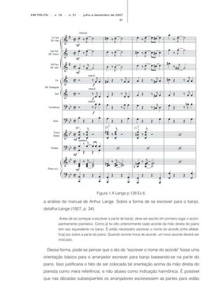 EM PAUTA   -   v. 18   -   n. 31   -   julho a dezembro de 2007
                                                            87




                                               Figura 1 A Lange p.129 Ex.6.

     a análise do manual de Arthur Lange. Sobre a forma de se escrever para o banjo,
     detalha Lange (1927, p. 34):

                  Antes de se começar a escrever a parte de banjo, deve ser escrito em primeiro lugar o acom-
                 panhamento pianístico. Como já foi dito anteriormente cada acorde da mão direita do piano
                 tem seu equivalente no banjo. É então necessário escrever o nome do acorde [cifra alfabé-
                 tica] por sobre a parte do piano. Quando ocorrer troca de acorde, um novo acorde deverá ser
                 indicado.

       Dessa forma, pode-se pensar que o ato de “escrever o nome do acorde” fosse uma
     orientação básica para o arranjador escrever para banjo baseando-se na parte do
     piano. Isso justificaria o fato de ser colocada tal orientação acima da mão direita do
     pianista como mera referência, e não abaixo como indicação harmônica. É possível
     que nas décadas subseqüentes os arranjadores escrevessem as partes para violão
 