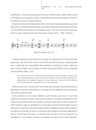 EM PAUTA     -   v. 18   -   n. 31   -   julho a dezembro de 2007
                                              88




amplificado, e mais tarde, para guitarra, tal como o faziam para o banjo, dando assim
continuidade a um processo rotineiro característico do ofício de arranjador; uma técni-
ca dentre as muitas em voga na época.
  As partes de banjo eram bastante simples, com meros traços transversais à guisa de
abreviaturas, à feição das partes atuais de guitarra, podendo ser executadas de manei-
ra ritmicamente improvisada como assegura Lange: “Um bom executante improvisará
ritmos usando a parte escrita como mera guia” (Lange, 1927, p. 188 – Figura 2).




                                 Figura 2 A Lange p.34 ex. 25



  Pode-se suspeitar de que essas cifras simples se constituíssem na forma de escrita
para banjo, que certamente não era instrumento da elite americana, sendo plausível
que a maioria de seus executantes não pudessem ter acesso ao ensino regular de
teoria musical. Sobre o uso do banjo na música americana Creóle, assim se expressa
Thomas Fiehrer (1991, p. 30):

        Aos conjuntos somavam-se instrumentos de corda para música nos salões e desfiles. Entre
        esses instrumentos estava o banjo, ou mbanza, tocado por escravos (cujos efeitos foram imi-
        tados pelo piano no ragtime), a guitarra e o mais importante, o violino. As cordas detinham
        duas funções essenciais: serenatas de rua e música de dança.

  Pode-se supor que o banjo fosse instrumento das camadas menos favorecidas da
população americana, justificando-se o emprego da cifra alfabética nas orquestras de
dança dos Estados Unidos.
  Com o advento do rock, bossa, Beatles, Jovem Guarda, pop, soul, e o que mais
pudesse ser tocado ao violão, instrumento portátil por natureza e perfeitamente ade-
quado ao acompanhamento de canções, é possível supor que os chord symbols te-
nham tomado o lugar do pentagrama nos chamados arranjos de base. Mesmo para o
velho piano, atualmente substituído pelos teclados e atrelado à seção rítmica, qualquer
processo de condução de vozes é substituído pela cifragem americana realizada em
blocos. Nos tempos de Lange, os acordes eram escritos de forma tradicional, no
pentagrama, e as funções do piano na orquestra de dança eram assim descritas:
 