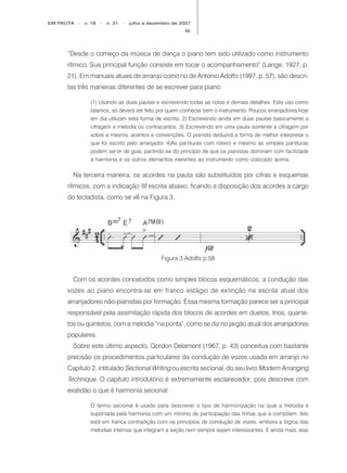 EM PAUTA   -   v. 18   -   n. 31   -   julho a dezembro de 2007
                                                            89




     “Desde o começo da música de dança o piano tem sido utilizado como instrumento
     rítmico. Sua principal função consiste em tocar o acompanhamento” (Lange, 1927, p.
     21). Em manuais atuais de arranjo como no de Antonio Adolfo (1997, p. 57), são descri-
     tas três maneiras diferentes de se escrever para piano:

                 (1) Usando as duas pautas e escrevendo todas as notas e demais detalhes. Este uso como
                 falamos, só deverá ser feito por quem conhecer bem o instrumento. Poucos arranjadores hoje
                 em dia utilizam esta forma de escrita. 2) Escrevendo ainda em duas pautas basicamente a
                 cifragem e melodia ou contracantos. 3) Escrevendo em uma pauta somente a cifragem por
                 sobre a mesma, acentos e convenções. O pianista deduzirá a forma de melhor interpretar o
                 que foi escrito pelo arranjador. 4)As partituras com roteiro e mesmo as simples partituras
                 podem servir de guia, partindo-se do princípio de que os pianistas dominam com facilidade
                 a harmonia e os outros elementos inerentes ao instrumento como colocado acima.

       Na terceira maneira, os acordes na pauta são substituídos por cifras e esquemas
     rítmicos, com a indicação fill escrita abaixo, ficando a disposição dos acordes a cargo
     do tecladista, como se vê na Figura 3.




                                                   Figura 3 Adolfo p.58


       Com os acordes concebidos como simples blocos esquemáticos, a condução das
     vozes ao piano encontra-se em franco estágio de ex tinção na escrita atual dos
     arranjadores não-pianistas por formação. Essa mesma formação parece ser a principal
     responsável pela assimilação rápida dos blocos de acordes em duetos, trios, quarte-
     tos ou quintetos, com a melodia “na ponta”, como se diz no jargão atual dos arranjadores
     populares.
       Sobre este último aspecto, Gordon Delamont (1967, p. 43) conceitua com bastante
     precisão os procedimentos particulares da condução de vozes usada em arranjo no
     Capítulo 2, intitulado Sectional Writing ou escrita secional, do seu livro Modern Arranging
     Technique. O capítulo introdutório é extremamente esclarecedor, pois descreve com
     exatidão o que é harmonia secional:

                 O termo secional é usado para descrever o tipo de harmonização na qual a melodia é
                 suportada pela harmonia com um mínimo de participação das linhas que a compõem. Isto
                 está em franca contradição com os princípios de condução de vozes, embora a lógica das
                 melodias internas que integram a seção nem sempre sejam interessantes. E ainda mais, elas
 