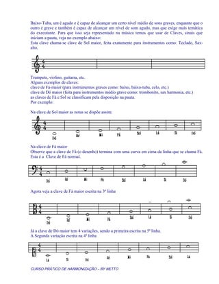 Baixo-Tuba, um é agudo e é capaz de alcançar um certo nível médio de sons graves, enquanto que o
outro é grave e também é capaz de alcançar um nível de som agudo, mas que exige mais temática
do executante. Para que isso seja representado na música temos que usar de Claves, sinais que
iniciam a pauta, veja no exemplo abaixo:
Esta clave chama-se clave de Sol maior, feita exatamente para instrumentos como: Teclado, Sax-
alto,
Trumpete, violino, guitarra, etc.
Alguns exemplos de claves:
clave de Fá-maior (para instrumentos graves como: baixo, baixo-tuba, celo, etc.)
clave de Dó maior (feita para instrumentos médio grave como: trombonito, sax harmonia, etc.)
as claves de Fá e Sol se classificam pela disposição na pauta.
Por exemplo:
Na clave de Sol maior as notas se dispõe assim:
Na clave de Fá maior
Observe que a clave de Fá (o desenho) termina com uma curva em cima da linha que se chama Fá.
Esta é a Clave de Fá normal.
Agora veja a clave de Fá maior escrita na 3ª linha
Já a clave de Dó maior tem 4 variações, sendo a primeira escrita na 5ª linha.
A Segunda variação escrita na 4ª linha
CURSO PRÁTICO DE HARMONIZAÇÃO – BY NETTO
 