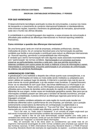 UNIARAXA
CURSO DE CIÊNCIAS CONTÁBEIS.
DISCIPLINA: CONTABILIDADE INTERNACIONAL- 5° PERIODO
POR QUE HARMONIZAR
O desenvolvimento tecnológico acentuado na área de comunicações, o avanço nos meios
de transporte e o crescimento do comércio internacional fortalecem a interdependência
entre diversas nações, trazendo o fenômeno da globalização de mercados, aproximando
cada vez o mundo nas últimas décadas.
A contabilidade é a principal linguagem dos negócios, e esse processo de comunicação é
dificultado pela existência de diferenças internacionais no financial reporting.(relatórios
financeiros).
Como minimizar a questão das diferenças internacionais?
De uma forma geral, tanto em nível de empresas, entidades profissionais, clientes,
instituições de ensino, há um consenso favorável para uma harmonização de padrões
contábeis que facilite a comunicação e contribuam para reduzir as diferenças internacionais
no financial reporting, permitindo a comparabilidade das informações.
É verdade que o termo harmonização tem sido algumas vezes associado incorretamente
com “padronização” de normas contábeis. Harmonização é um processo que busca
preservar as particularidades inerentes a cada país, mas que permita reconciliar os
sistemas contábeis com outros países de modo a melhorar a troca de informações a serem
interpretadas e compreendidas, enquanto padronização é um processo de uniformização
de critérios não admitindo flexibilização.
HARMONIZAÇÃO CONTÁBIL
A globalização é uma realidade a despeito das críticas quanto suas conseqüências, e os
sistemas de informações em todos os níveis estão sendo moldados ou adaptados para
serem válidos em qualquer lugar do planeta. A Internet é o exemplo mais real do que se
pode chamar de mundo globalizado, e já não existem mais fronteiras: O capital financeiro
move- se na velocidade do som (quer dizer, das linhas telefônicas) e a informação é um
produto de consumo. Neste cenário, as informações produzidas pela contabilidade são
utilizadas para a tomada de decisões sobre alocação do capital de investidores em locais
diferentes de sua origem, muitas vezes em localização geográfica oposta. Mas para que as
informações contábeis possam ser úteis para o tomador de decisão econômica, principal
objetivo da contabilidade, é preciso diminuir as diferenças regionais para tornar-se uma
linguagem universal.
Diferentes modelos contábeis adotados em cada região do mundo pode resultar em
tendências diferentes sobre a performance de uma empresa, por exemplo, que a posição
extremamente conservadora da Alemanha em contraposição à subjetividade e a
flexibilidade do modelo Britânico apoiado no “True and Fair View” faz com que o lucro
mensurado por um ou outro modelo seja diferente, quando não divergente.
True e fair view, ou “Visão Justa e Verdadeira”, é um conceito de origem anglo-saxã que
está sendo incorporado às demonstrações contábeis das empresas multinacionais.
Julga-se natural o fato de que toda demonstração contábil espelhe uma visão justa e
verdadeira das contas das empresas, senão por que ela existiria? Afinal, um relatório contábil não é
concebido para ser “maquiado” ou transmitir falsas informações.
Mas, tal conclusão não é tão óbvia assim se considerarmos que existe mais de um
organismo internacional encarregado de emitir normas contábeis para empresas que operam fora
das fronteiras nacionais. O IASC (International Accounting Standards Board) e o FASB (Financial
Accounting Standards Board) são exemplos de organizações da espécie – a primeira está sediada
 