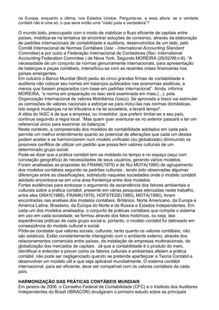 na Europa, enquanto a última, nos Estados Unidos. Pergunta-se, a essa altura: se a verdade
contábil não é uma só, o que seria então uma “visão justa e verdadeira”?
O mundo todo, preocupado com o modo de viabilizar o fluxo eficiente de capitais entre
países, mobiliza-se na tentativa de encontrar soluções de consenso, através da elaboração
de padrões internacionais de contabilidade e auditoria, desenvolvidos de um lado, pelo
Comitê Internacional de Normas Contábeis (Iasc - International Accounting Standard
Commitee) e por outro a Federação Internacional de Contadores (Ifac- International
Accounting Federation Commitee ) de Nova York. Segundo MOREIRA (26/02/99:c-8), “A
necessidade de um conjunto de normas genuinamente internacionais, para apresentação
de balanços e peças contábeis, intensificou-se com as recentes crises financeiras nos
países emergentes.
Em outubro o Banco Mundial (Bird) pediu às cinco grandes firmas de contabilidade e
auditoria não colocar seu nomes em balanços publicados nas economias asiáticas, a
menos que fossem preparados com base em padrões internacional”. Ainda, informa
MOREIRA, “a norma em preparação no Iasc será examinada em maio,(...), pela
Organização Internacional de valores Mobiliários (Iosco). Se aprovada a Iosco vai estimular
as comissões de valores nacionais a esforçar-se para incluí-las nas normas domésticas.
Isto exigirá mudanças na lei tributária e na lei societária, e levará tempo".
A idéia do IASC é de que a empresa, ou investidor, que preferir limitar-se a seu país,
continue seguindo a regra local. “Mas quem quer aventurar-se no exterior passará a ter um
referencial único para examinar os balanços.”
Neste contexto, a compreensão dos modelos de contabilidade adotados em cada país
permite um melhor entendimento quanto ao potencial de alterações que cada um destes
podem aceitar e se harmonizarem num modelo unificado (ou globalizado) diminuindo os
possíveis conflitos de utilizar um padrão que possa ferir valores culturais de um
determinado grupo social.
Pode-se dizer que a prática contábil tem se moldado no tempo e no espaço (aqui com
conotação geográfica) às necessidades de seus usuários, gerando vários modelos.
Foram analisadas as propostas de FRANK(1979) e de Rui MOTA(1990) de agrupamento
dos modelos contábeis segundo os padrões culturais , tendo sido observadas algumas
diferenças entre as classificações, sobretudo naquelas sociedades onde o modelo contábil
adotado encontrava-se em uma área fronteiriça entre dois modelos.
Fortes evidências para endossar o argumento da ascendência dos fatores ambientais e
culturais sobre a prática contábil, presente em várias pesquisas elencadas neste trabalho,
entre eles GRAY(1988), FRANK(1979), HOFSTEDE(1980), MOTA(1990), foram
encontradas nas analises dos modelos contábeis: Britânico, Norte Americano, da Europa e
América Latina, Brasileiro, da Europa do Norte e da Rússia e Estados Independentes. Em
cada um dos modelos analisados, o conjunto de práticas contábeis que compõe o sistema
em uso em cada sociedade, se formou através dos fatos históricos, ou seja, das
experiências práticas de cada grupo social e, portanto, o modelo contábil foi delineado em
conseqüência do modelo cultural e social.
Pôde-se constatar que valores sociais, culturais, tanto quanto os valores contábeis, não
são estáticos. Estão constantemente interagindo com o ambiente externo, através dos
relacionamentos comerciais entre países, da instalação de empresas multinacionais, da
globalização dos mercados de capitais. Já que a contabilidade é o produto do meio,
identificar e entender e prever como os fatores culturais e ambientais afetam a prática
contábil não pode ser negligenciado quando se pretende aperfeiçoar a Teoria Contábil e
desenvolver um modelo útil e que seja aplicável mundialmente. O sistema contábil
internacional, para ser eficiente, deve ser compatível com os valores contábeis de cada
país.
HARMONIZAÇÃO DAS PRÁTICAS CONTÁBEIS MUNDIAIS
Em janeiro de 2006, o Conselho Federal de Contabilidade (CFC) e o Instituto dos Auditores
Independentes do Brasil (IBRACON) divulgaram o primeiro estudo sobre as principais
 