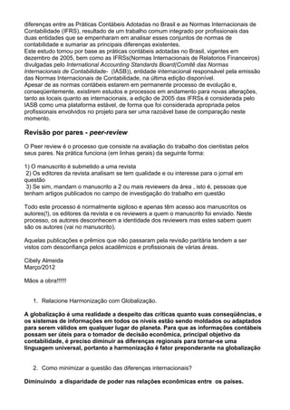 diferenças entre as Práticas Contábeis Adotadas no Brasil e as Normas Internacionais de
Contabilidade (IFRS), resultado de um trabalho comum integrado por profissionais das
duas entidades que se empenharam em analisar esses conjuntos de normas de
contabilidade e sumariar as principais diferenças existentes.
Este estudo tomou por base as práticas contábeis adotadas no Brasil, vigentes em
dezembro de 2005, bem como as IFRSs(Normas Internacionais de Relatorios Financeiros)
divulgadas pelo International Accounting Standards Board(Comitê das Normas
Internacionais de Contabilidade- (IASB)), entidade internacional responsável pela emissão
das Normas Internacionais de Contabilidade, na última edição disponível.
Apesar de as normas contábeis estarem em permanente processo de evolução e,
conseqüentemente, existirem estudos e processos em andamento para novas alterações,
tanto as locais quanto as internacionais, a edição de 2005 das IFRSs é considerada pelo
IASB como uma plataforma estável, de forma que foi considerada apropriada pelos
profissionais envolvidos no projeto para ser uma razoável base de comparação neste
momento.
Revisão por pares - peer-review
O Peer review é o processo que consiste na avaliação do trabalho dos cientistas pelos
seus pares. Na prática funciona (em linhas gerais) da seguinte forma:
1) O manuscrito é submetido a uma revista
2) Os editores da revista analisam se tem qualidade e ou interesse para o jornal em
questão
3) Se sim, mandam o manuscrito a 2 ou mais reviewers da área , isto é, pessoas que
tenham artigos publicados no campo de investigação do trabalho em questão
Todo este processo é normalmente sigiloso e apenas têm acesso aos manuscritos os
autores(!), os editores da revista e os reviewers a quem o manuscrito foi enviado. Neste
processo, os autores desconhecem a identidade dos reviewers mas estes sabem quem
são os autores (vai no manuscrito).
Aquelas publicações e prêmios que não passaram pela revisão paritária tendem a ser
vistos com desconfiança pelos acadêmicos e profissionais de várias áreas.
Cibely Almeida
Março/2012
Mãos a obra!!!!!!
1. Relacione Harmonização com Globalização.
A globalização é uma realidade a despeito das críticas quanto suas conseqüências, e
os sistemas de informações em todos os níveis estão sendo moldados ou adaptados
para serem válidos em qualquer lugar do planeta. Para que as informações contábeis
possam ser úteis para o tomador de decisão econômica, principal objetivo da
contabilidade, é preciso diminuir as diferenças regionais para tornar-se uma
linguagem universal, portanto a harmonização é fator preponderante na globalização
2. Como minimizar a questão das diferenças internacionais?
Diminuindo a disparidade de poder nas relações econômicas entre os países.
 