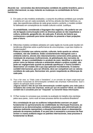 Atuando nas conversões das demonstrações contábeis do padrão brasileiro, para o
padrão internacional, ou seja, tratando as mudanças na contabilidade de forma
harmônica.
3. Em cada um dos modelos analisados, o conjunto de práticas contábeis que compõe
o sistema em uso em cada sociedade, se formou através dos fatos históricos, ou
seja, das experiências práticas de cada grupo social e, portanto, o modelo contábil
foi delineado em conseqüência do modelo cultural e social. Justifique.
A contabilidade, considerada a linguagem dos negócios, não poderia ser um
elo de ligação (comunicação) entre os diversos países se não respeitasse a
cultura, ambiente, geografia etc, de cada pais. É através da historia que
conhecemos o passado para tomar decisões no presente e fazer projeções
para o futuro.
4. Diferentes modelos contábeis adotados em cada região do mundo pode resultar em
tendências diferentes sobre a performance de uma empresa, o que isso implica na
harmonização?
Pôde-se constatar que valores sociais, culturais, tanto quanto os valores
contábeis, não são estáticos. Estão constantemente interagindo com o
ambiente externo, através dos relacionamentos comerciais entre países, da
instalação de empresas multinacionais, da globalização dos mercados de
capitais. Já que a contabilidade é o produto do meio, identificar e entender e
prever como os fatores culturais e ambientais afetam a prática contábil não
pode ser negligenciado quando se pretende aperfeiçoar a Teoria Contábil e
desenvolver um modelo útil e que seja aplicável mundialmente. O sistema
contábil internacional, para ser eficiente, deve ser compatível com os valores
contábeis de cada país. Harmonizar sim, porem respeitando as diferenças de
cada pais.
5. True e fair view, ou “Visão Justa e Verdadeira”, é um conceito de origem anglo-saxã que
está sendo incorporado às demonstrações contábeis das empresas multinacionais. Qual o
objetivo da aplicação deste conceito?
Julga-se natural o fato de que toda demonstração contábil espelhe uma visão justa e
verdadeira das contas das empresas, senão por que ela existiria? Afinal, um relatório
contábil não é concebido para ser “maquiado” ou transmitir falsas informações
6. O Peer review é o processo que consiste na avaliação do trabalho dos cientistas
pelos seus pares., como você vê esse processo dentro da auditoria Brasileira?
Há a constatação de que os auditores independentes exercem um papel
fundamental no aprimoramento da credibilidade da informação financeira, ao
opinarem se as demonstrações contábeis preparadas pela administração da
empresa realmente representam a situação financeira atual e o desempenho
passado da empresa auditada. E se para isto é necessário o processo de Peer
review e a nossa auditoria segue os padrões internacionais, esse processo é
fundamental no Brasil.
 