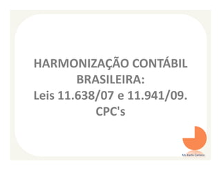 HARMONIZAÇÃO CONTÁBIL
        BRASILEIRA:
Leis 11.638/07 e 11.941/09.
           CPC's


                          Ms Karla Carioca
 