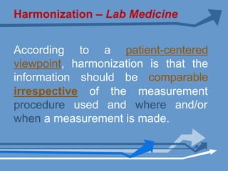 Harmonization – Lab Medicine
According to a patient-centered
viewpoint, harmonization is that the
information should be comparable
irrespective of the measurement
procedure used and where and/or
when a measurement is made.
 