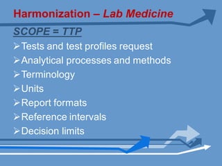 Harmonization – Lab Medicine
SCOPE = TTP
ØTests and test profiles request
ØAnalytical processes and methods
ØTerminology
ØUnits
ØReport formats
ØReference intervals
ØDecision limits
 